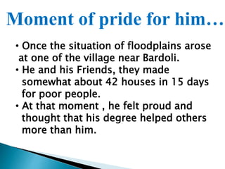 Moment of pride for him…
• Once the situation of floodplains arose
at one of the village near Bardoli.
• He and his Friends, they made
somewhat about 42 houses in 15 days
for poor people.
• At that moment , he felt proud and
thought that his degree helped others
more than him.
 