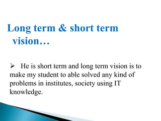 Long term & short term
vision…
 He is short term and long term vision is to
make my student to able solved any kind of
problems in institutes, society using IT
knowledge.
 