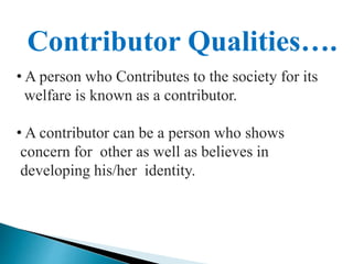 Contributor Qualities….
• A person who Contributes to the society for its
welfare is known as a contributor.
• A contributor can be a person who shows
concern for other as well as believes in
developing his/her identity.
 