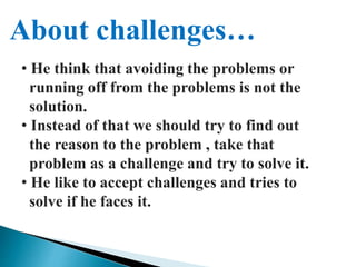 About challenges…
• He think that avoiding the problems or
running off from the problems is not the
solution.
• Instead of that we should try to find out
the reason to the problem , take that
problem as a challenge and try to solve it.
• He like to accept challenges and tries to
solve if he faces it.
 