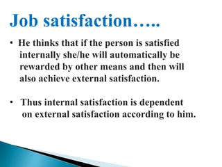 Job satisfaction…..
• He thinks that if the person is satisfied
internally she/he will automatically be
rewarded by other means and then will
also achieve external satisfaction.
• Thus internal satisfaction is dependent
on external satisfaction according to him.
 