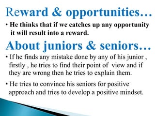 Reward & opportunities…
• He thinks that if we catches up any opportunity
it will result into a reward.
About juniors & seniors…
• If he finds any mistake done by any of his junior ,
firstly , he tries to find their point of view and if
they are wrong then he tries to explain them.
• He tries to convince his seniors for positive
approach and tries to develop a positive mindset.
 