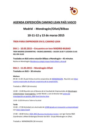 AGENDA EXPEDICIÓN CAMINO LEAN PAÍS VASCO
Madrid - Mondragón/Oñati/Bilbao
10-11-12 y 13 de marzo 2015
TREN PARA EMPRENDER EN EL CAMINO LEAN
DIA 1 - 10.03.2015 – Encuentro en tren MADRID-BILBAO
TREN MADRID (CHAMARTIN) – BILBAO (ABANDO) – SALIDA 16:05 Y LLEGADA 21:02
DEL DÍA 10.03
Traslados en BUS entre estación Bilbao a Mondragón – 45 minutos
Noche en Mondragón (Residencia-colegio mayor Pedro Biteri y Arana)
DIA 2 - 11.03.2015 – Mondragón-Oñati
Traslados en BUS – 30 minutos
Mañana
09:30- 11:30 (A pie) Visita al centro corporativo de MONDRAGON . Reunión con Mikel
Lezamiz responsable de difusión cooperativa de la corporación.
Traslado a OÑATI (30 minutos)
12:00 – 13:00 Reunión con el Decano de la Facultad de Empresariales de Mondragon
Unibertsitatea: Enpresagintza, Lander Beloki y con el director del centro de
investigación en gestión, MIK David Sánchez Bote
13:00 -15:00 Almuerzo Taberna Facultad
Tarde
15:00 – 17:00 Actividad con alumnado de LEINN (grado en innovación y emprendizaje)
con Asier López Coach
17:00 – 18:00 Visita a ISEA: BAC (Business Acceleration Center) con Igor Santos R&D
Coordinator y Mikel Orobengoa Director de ISEA - Grupo Mondragón en Oñati.
Traslado a MONDRAGÓN (30 minutos)
 