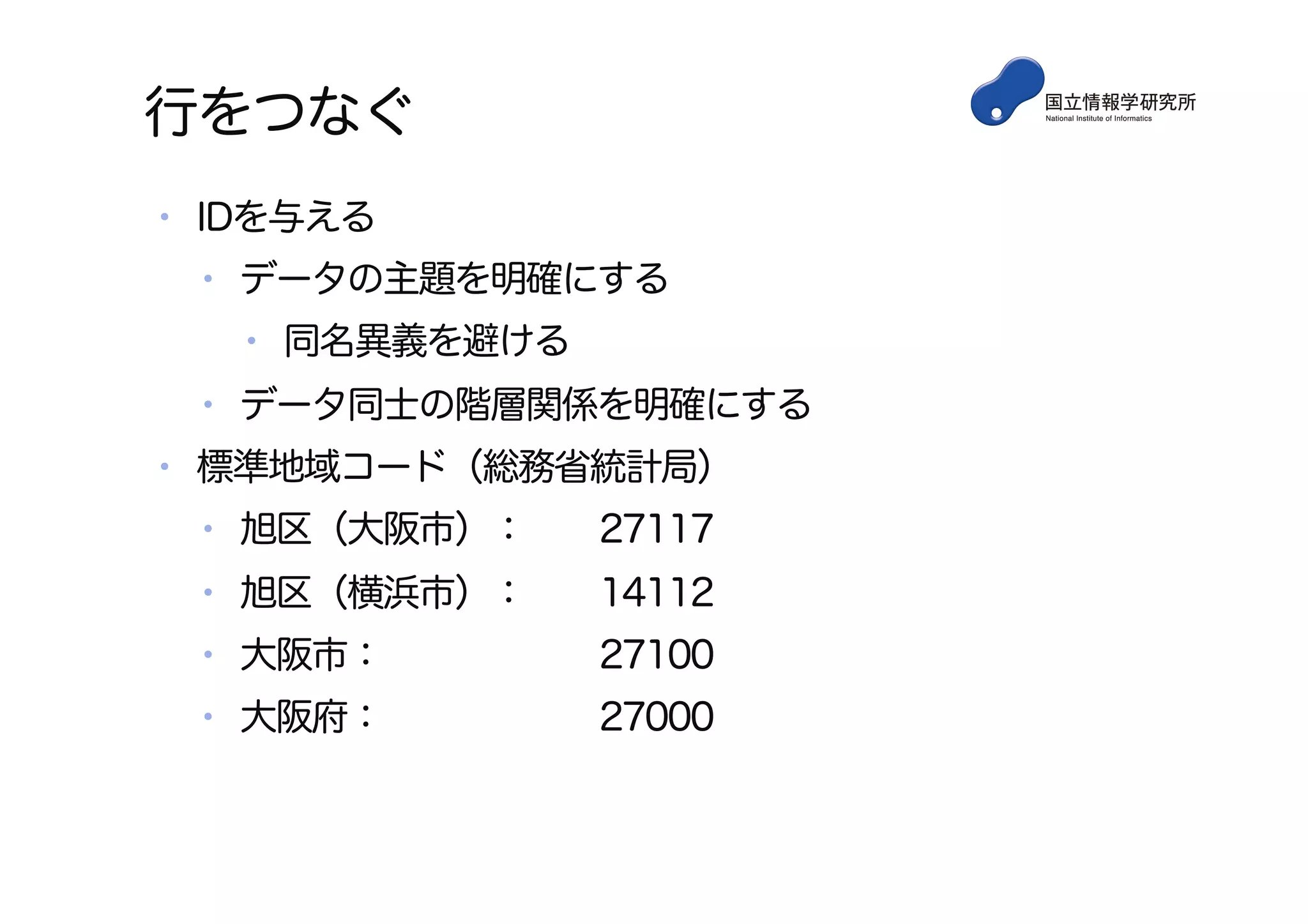 行をつなぐ
•  IDを与える
•  データの主題を明確にする
•  同名異義を避ける
•  データ同士の階層関係を明確にする
•  標準地域コード（総務省統計局）
•  旭区（大阪市）： 27117
•  旭区（横浜市）： 14112
•  大阪市： 27100
•  大阪府： 27000
 