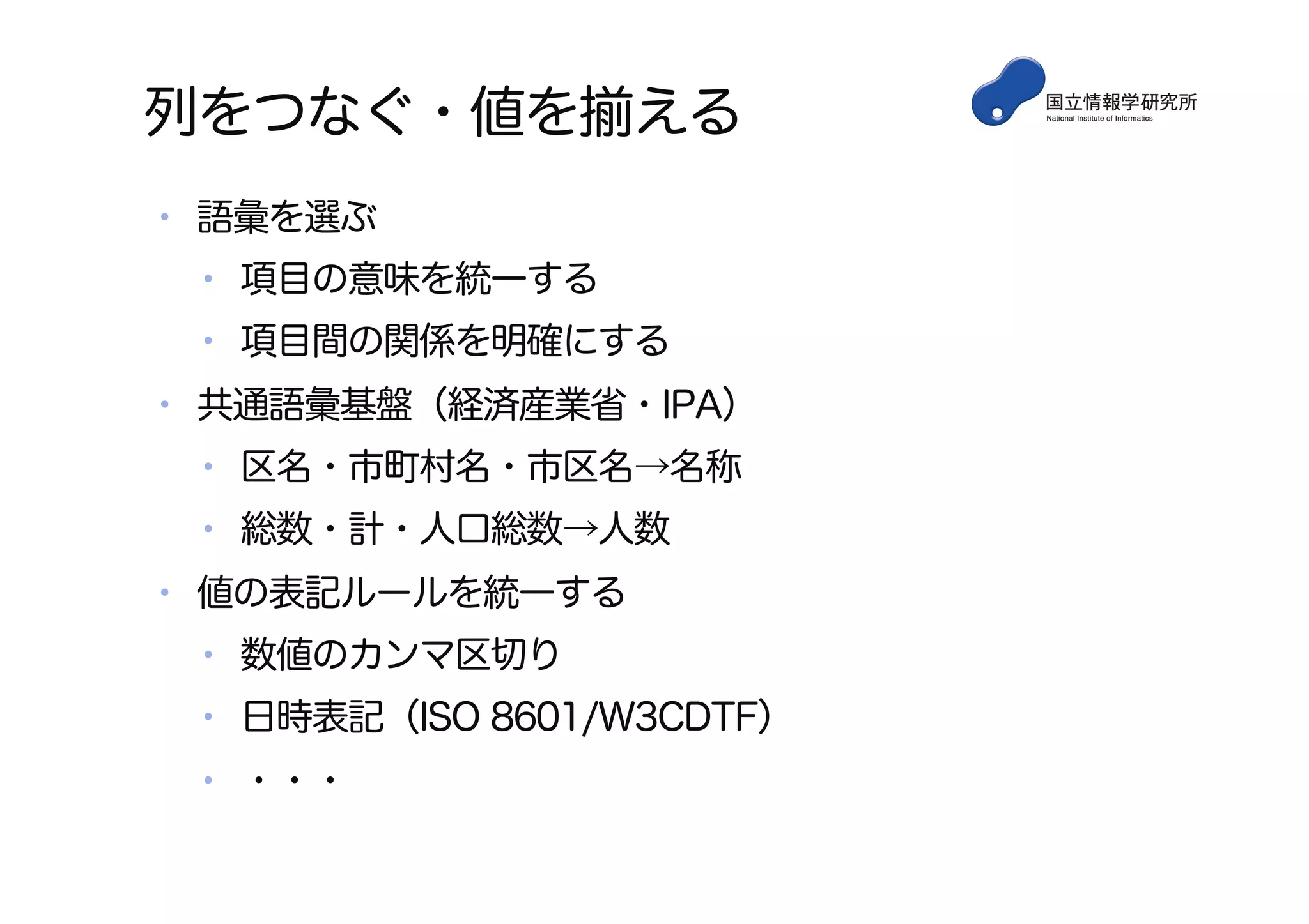 列をつなぐ・値を える
•  語彙を選ぶ
•  項目の意味を統一する
•  項目間の関係を明確にする
•  共通語彙基盤（経済産業省・IPA）
•  区名・市町村名・市区名→名称
•  総数・計・人口総数→人数
•  値の表記ルールを統一する
•  数値のカンマ区切り
•  日時表記（ISO 8601/W3CDTF）
•  ・・・
 
