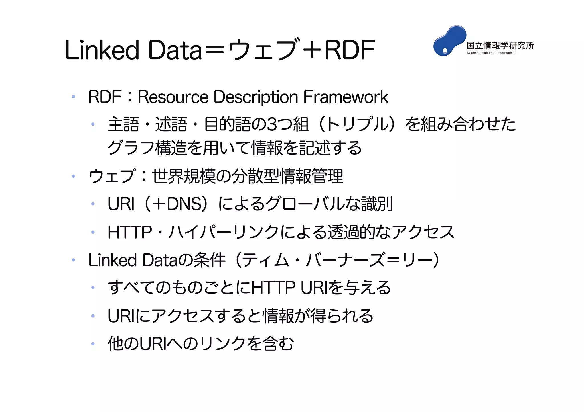 Linked Data＝ウェブ＋RDF
•  RDF：Resource Description Framework
•  主語・述語・目的語の3つ組（トリプル）を組み合わせた
グラフ構造を用いて情報を記述する
•  ウェブ：世界規模の分散型情報管理
•  URI（＋DNS）によるグローバルな識別
•  HTTP・ハイパーリンクによる透過的なアクセス
•  Linked Dataの条件（ティム・バーナーズ＝リー）
•  すべてのものごとにHTTP URIを与える
•  URIにアクセスすると情報が得られる
•  他のURIへのリンクを含む
 