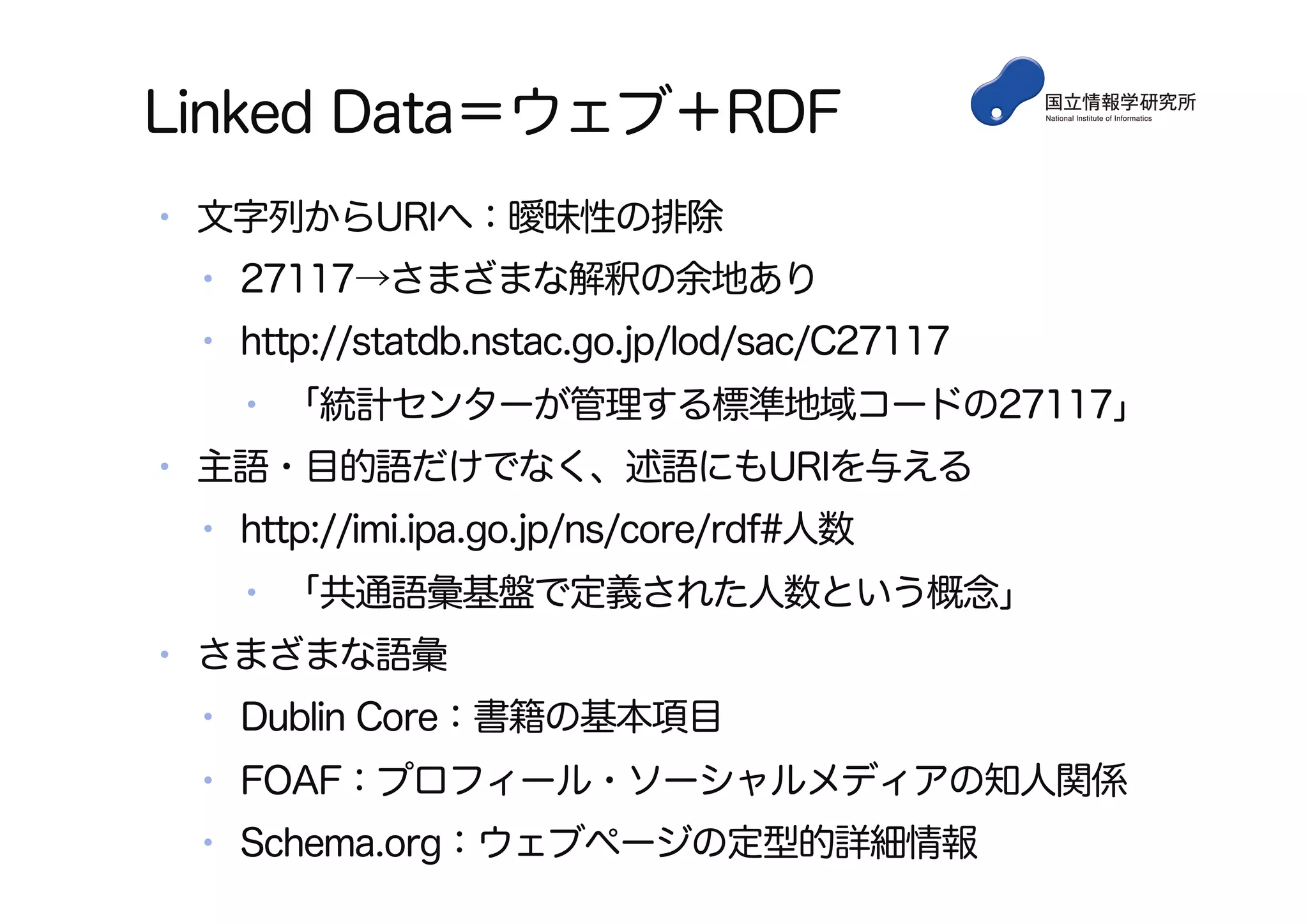 Linked Data＝ウェブ＋RDF
•  文字列からURIへ：曖昧性の排除
•  27117→さまざまな解釈の余地あり
•  http://statdb.nstac.go.jp/lod/sac/C27117
•  「統計センターが管理する標準地域コードの27117」
•  主語・目的語だけでなく、述語にもURIを与える
•  http://imi.ipa.go.jp/ns/core/rdf#人数
•  「共通語彙基盤で定義された人数という概念」
•  さまざまな語彙
•  Dublin Core：書籍の基本項目
•  FOAF：プロフィール・ソーシャルメディアの知人関係
•  Schema.org：ウェブページの定型的詳細情報
 
