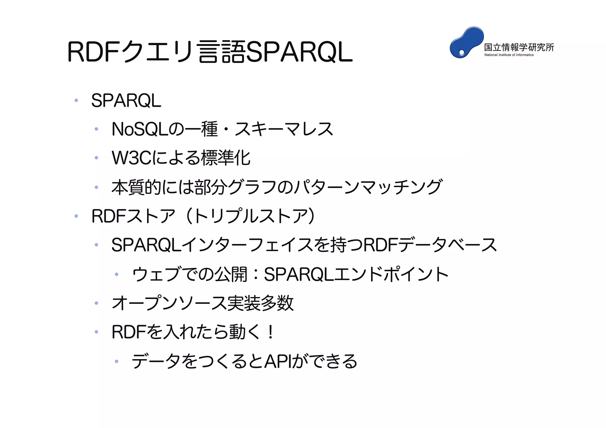 RDFクエリ言語SPARQL
•  SPARQL
•  NoSQLの一種・スキーマレス
•  W3Cによる標準化
•  本質的には部分グラフのパターンマッチング
•  RDFストア（トリプルストア）
•  SPARQLインターフェイスを持つRDFデータベース
•  ウェブでの公開：SPARQLエンドポイント
•  オープンソース実装多数
•  RDFを入れたら動く！
•  データをつくるとAPIができる
 