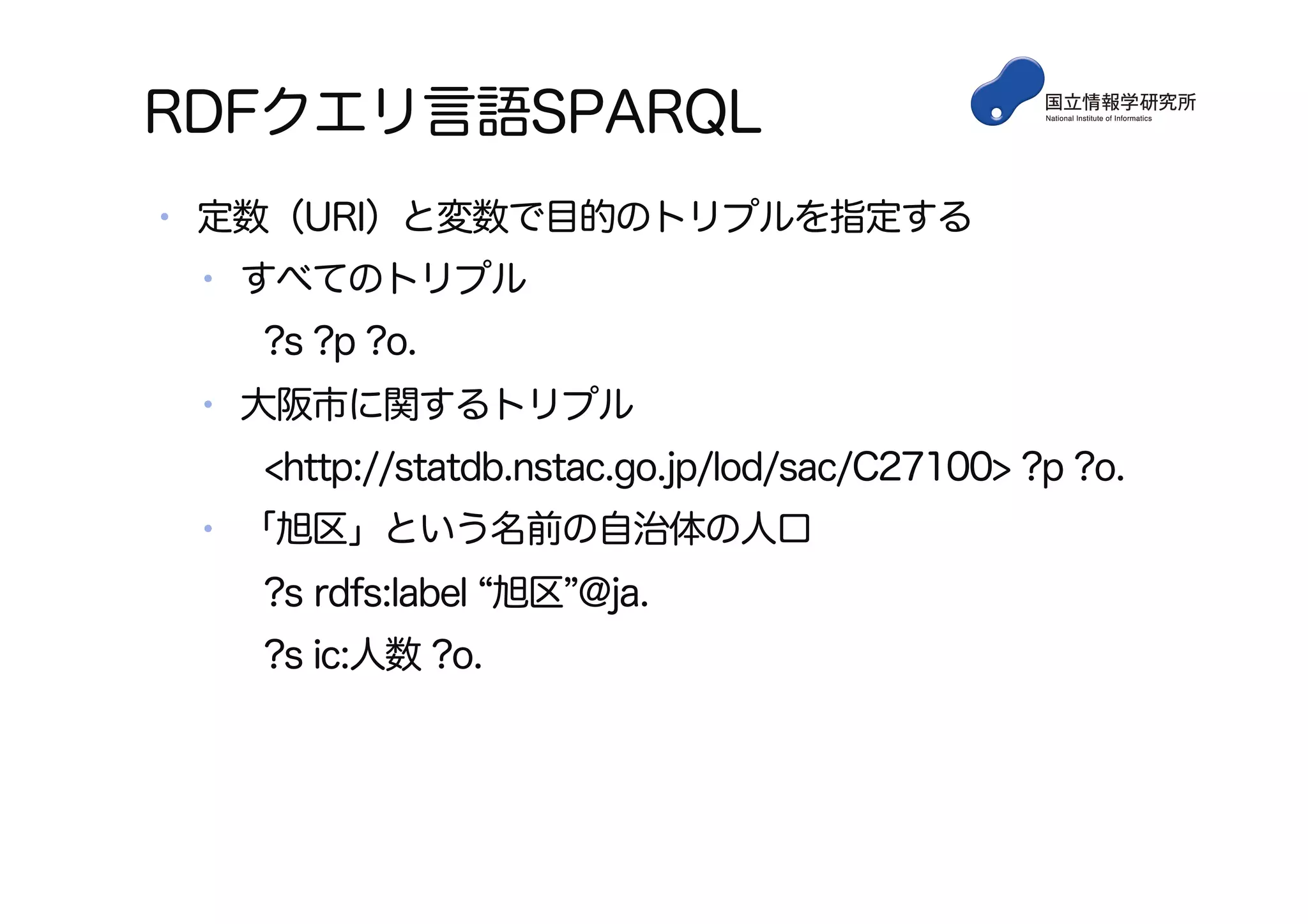RDFクエリ言語SPARQL
•  定数（URI）と変数で目的のトリプルを指定する
•  すべてのトリプル
?s ?p ?o.
•  大阪市に関するトリプル
<http://statdb.nstac.go.jp/lod/sac/C27100> ?p ?o.
•  「旭区」という名前の自治体の人口
?s rdfs:label 旭区 @ja.
?s ic:人数 ?o.
 