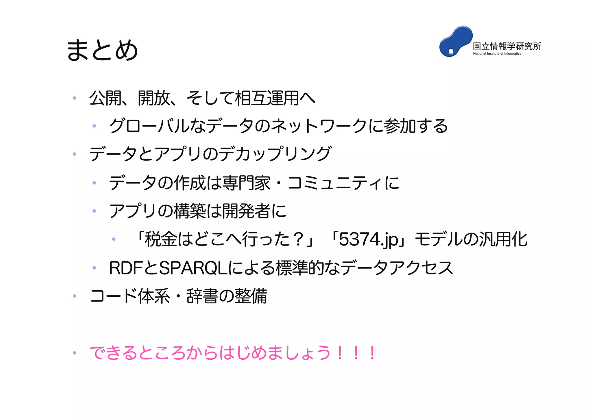 まとめ
•  公開、開放、そして相互運用へ
•  グローバルなデータのネットワークに参加する
•  データとアプリのデカップリング
•  データの作成は専門家・コミュニティに
•  アプリの構築は開発者に
•  「税金はどこへ行った？」「5374.jp」モデルの汎用化
•  RDFとSPARQLによる標準的なデータアクセス
•  コード体系・辞書の整備
•  できるところからはじめましょう！！！
 