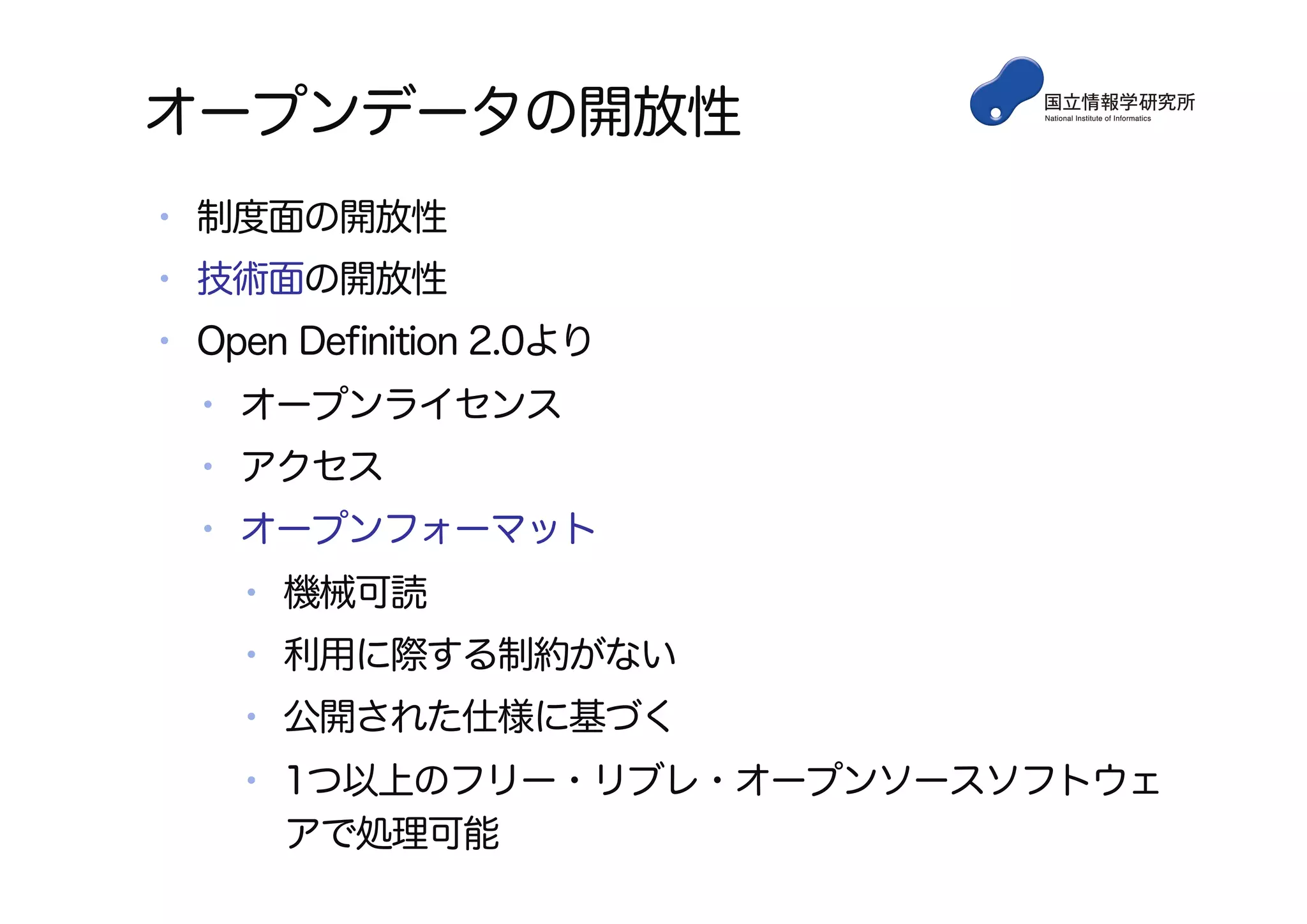 オープンデータの開放性
•  制度面の開放性
•  技術面の開放性
•  Open Deﬁnition 2.0より
•  オープンライセンス
•  アクセス
•  オープンフォーマット
•  機械可読
•  利用に際する制約がない
•  公開された仕様に基づく
•  1つ以上のフリー・リブレ・オープンソースソフトウェ
アで処理可能
 