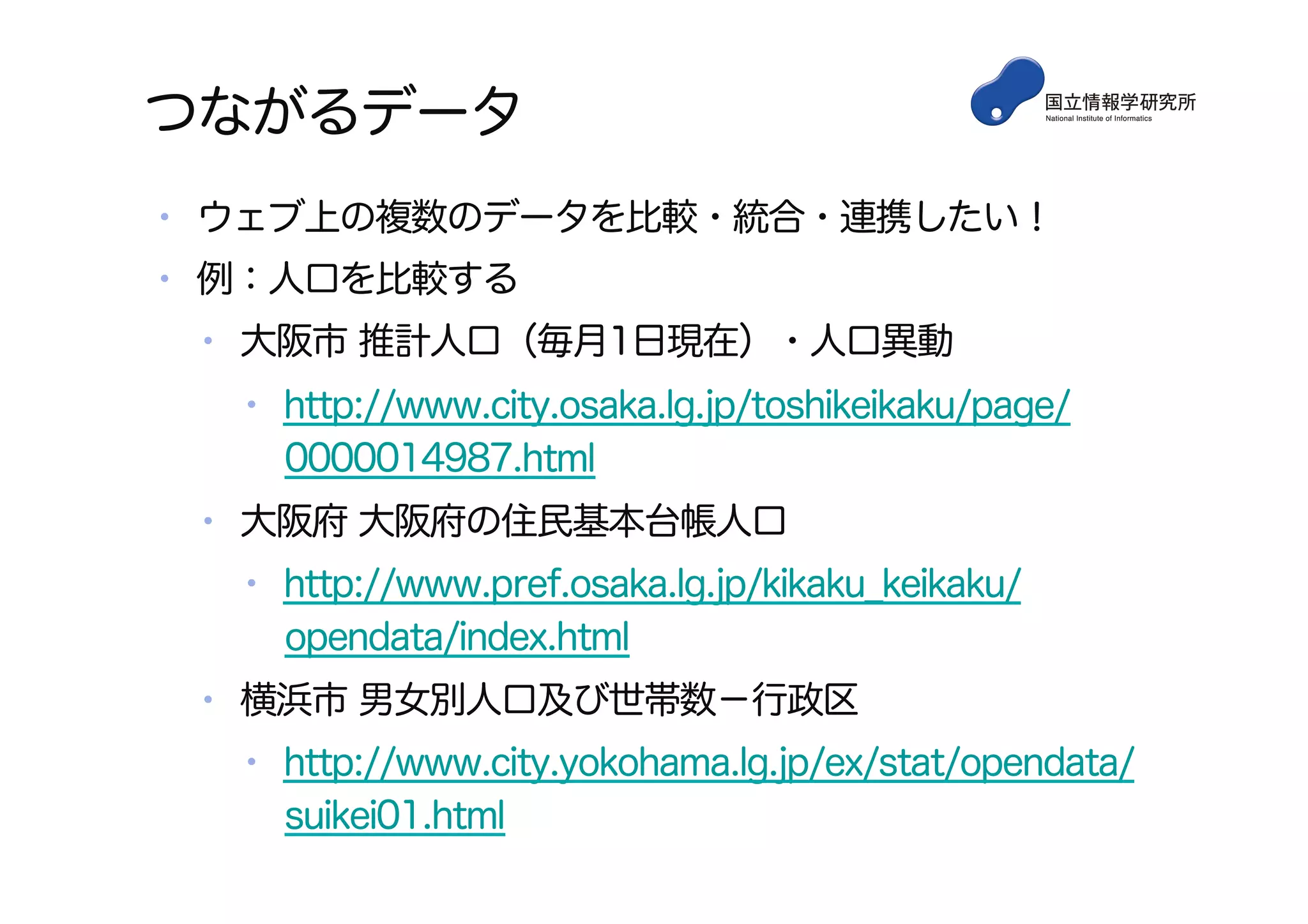 つながるデータ
•  ウェブ上の複数のデータを比較・統合・連携したい！
•  例：人口を比較する
•  大阪市 推計人口（毎月1日現在）・人口異動
•  http://www.city.osaka.lg.jp/toshikeikaku/page/
0000014987.html
•  大阪府 大阪府の住民基本台帳人口
•  http://www.pref.osaka.lg.jp/kikaku_keikaku/
opendata/index.html
•  横浜市 男女別人口及び世帯数−行政区
•  http://www.city.yokohama.lg.jp/ex/stat/opendata/
suikei01.html
 