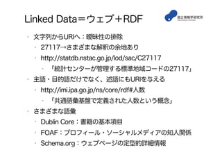 Linked Data＝ウェブ＋RDF
•  文字列からURIへ：曖昧性の排除
•  27117→さまざまな解釈の余地あり
•  http://statdb.nstac.go.jp/lod/sac/C27117
•  「統計センターが管理する標準地域コードの27117」
•  主語・目的語だけでなく、述語にもURIを与える
•  http://imi.ipa.go.jp/ns/core/rdf#人数
•  「共通語彙基盤で定義された人数という概念」
•  さまざまな語彙
•  Dublin Core：書籍の基本項目
•  FOAF：プロフィール・ソーシャルメディアの知人関係
•  Schema.org：ウェブページの定型的詳細情報
 