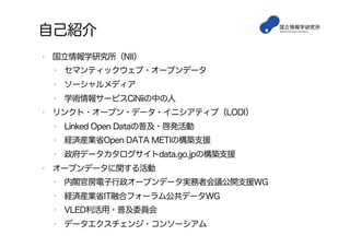 自己紹介
•  国立情報学研究所（NII）
•  セマンティックウェブ・オープンデータ
•  ソーシャルメディア
•  学術情報サービスCiNiiの中の人
•  リンクト・オープン・データ・イニシアティブ（LODI）
•  Linked Open Dataの普及・啓発活動
•  経済産業省Open DATA METIの構築支援
•  政府データカタログサイトdata.go.jpの構築支援
•  オープンデータに関する活動
•  内閣官房電子行政オープンデータ実務者会議公開支援WG
•  経済産業省IT融合フォーラム公共データWG
•  VLED利活用・普及委員会
•  データエクスチェンジ・コンソーシアム
 