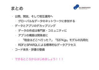 まとめ
•  公開、開放、そして相互運用へ
•  グローバルなデータのネットワークに参加する
•  データとアプリのデカップリング
•  データの作成は専門家・コミュニティに
•  アプリの構築は開発者に
•  「税金はどこへ行った？」「5374.jp」モデルの汎用化
•  RDFとSPARQLによる標準的なデータアクセス
•  コード体系・辞書の整備
•  できるところからはじめましょう！！！
 