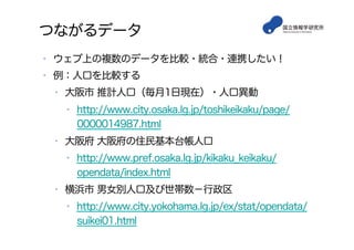 つながるデータ
•  ウェブ上の複数のデータを比較・統合・連携したい！
•  例：人口を比較する
•  大阪市 推計人口（毎月1日現在）・人口異動
•  http://www.city.osaka.lg.jp/toshikeikaku/page/
0000014987.html
•  大阪府 大阪府の住民基本台帳人口
•  http://www.pref.osaka.lg.jp/kikaku_keikaku/
opendata/index.html
•  横浜市 男女別人口及び世帯数−行政区
•  http://www.city.yokohama.lg.jp/ex/stat/opendata/
suikei01.html
 