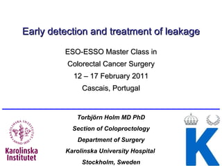 Early detection and treatment of leakage ESO-ESSO Master Class in Colorectal Cancer Surgery 12 – 17 February 2011 Cascais, Portugal Torbjörn Holm MD PhD Section of Coloproctology Department of  Surgery Karolinska University Hospital  Stockholm, Sweden 