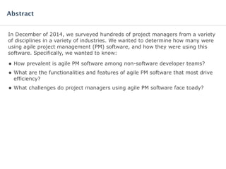 In December of 2014, we surveyed hundreds of project managers from a variety
of disciplines in a variety of industries. We wanted to determine how many were
using agile project management (PM) software, and how they were using this
software. Specifically, we wanted to know:
• How prevalent is agile PM software among non-software developer teams?
• What are the functionalities and features of agile PM software that most drive
efficiency?
• What challenges do project managers using agile PM software face today?
Abstract
 