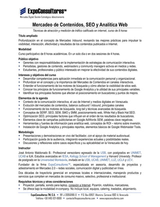 Mercadeo Digital, Gestión Estratégica, Adiestramiento
ExpoConsultores TM, C.A. • RIF J-30950186-0 • P.O. Box 69157, Altamira. Caracas 1062-A, Venezuela
Teléfono +58 (416) 621-6666 • contacto@expoconsultores.com • www.expoconsultores.com
Mercadeo de Contenidos, SEO y Analítica Web
Técnicas de atracción y medición de tráfico calificado en internet, curso de 8 horas
Título ampliado
Profundización en el concepto de Mercadeo Inbound, revisando las mejores prácticas para impulsar la
visibilidad, interacción, efectividad y resultados de los contenidos publicados e Internet.
Modalidad
Curso participativo de 8 horas académicas. En un solo día o en dos sesiones de 4 horas.
Público objetivo
 Gerentes con responsabilidades en la implementación de estrategias de comunicación interactiva.
 Periodistas, gestores de contenido, webmasters y community managers activos en medios y redes.
 Estudiantes, profesionales y público interesado en mejorar la efectividad de sus contenidos digitales.
Intereses y objetivos del curso
 Desarrollar competencias para aplicación inmediata en la comunicación personal y organizacional.
 Profundizar en el concepto y la importancia del Mercadeo de Contenidos en canales interactivos.
 Entender el funcionamiento de los motores de búsqueda y cómo afectan la visibilidad de sitios web.
 Conocer los principios de funcionamiento de Google Analytics y la utilidad de sus principales variables.
 Identificar los principales factores que afectan el posicionamiento en buscadores y puntos de mejora.
Elementos de la agenda
 Contexto de la comunicación interactiva, el uso de Internet y medios digitales en Venezuela.
 Evolución del mercadeo de contenidos, balance outbound / inbound, principales canales
 Funcionamiento de los motores de búsqueda, long tail y técnicas avanzadas de búsqueda.
 Conceptos de SERP, SEO, SEM, SMO y SMM, posicionamiento web, White Hat y Black Hat SEO.
 Optimización SEO, principales factores que influyen en el orden de los resultados de buscadores.
 Elementos clave de campañas publicitarias en Google AdWords SEM, palabras clave negativas.
 Herramientas y fuentes de información para analítica web, conceptos de ROI – retorno sobre inversión.
 Instalación de Google Analytics y principales reportes, elementos básicos de Google Webmaster Tools.
Metodología
 Presentaciones y demostraciones en vivo del facilitador, con el apoyo de material audiovisual.
 Participación guiada de la audiencia, integrando experiencias actuales y posibilidades reales.
 Discusiones y reflexiones sobre casos específicos y su aplicabilidad en la Venezuela de hoy.
Instructor
José Antonio Maldonado B.: Profesional venezolano egresado de la USB, con postgrados en UNIMET,
UCAB e IUA. Estudios avanzados en IESA, Kellogg School of Management y Harvard University. Profesor
de postgrado en la Universidad Monteávila, invitado en la USB, UCAB, UNIMET, LUZ, UCLA y UCV.
Fundador de la firma ExpoConsultores™, especializada en asesoría, desarrollo de proyectos y
adiestramiento en Mercadeo 2.0 – redes sociales, comunicación digital y publicidad en línea.
Dos décadas de trayectoria gerencial en empresas locales e internacionales, manejando productos y
servicios que compiten en mercados de consumo masivo, selectivo, profesional e institucional.
Requisitos técnicos y otras consideraciones
 Proyector, pantalla, sonido para laptop, conexión a Internet. Pizarrón, rotafolios, marcadores.
 Se ofrece bajo la modalidad in-company. No incluye local, equipos, catering, traslados, alojamiento.
 