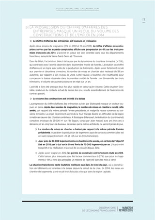 NUMÉRO 1
FÉVRIER 2015
OBSERVATOIRE
DE L’ÉCONOMIE FRANCILIENNE
17
FOCUS CONJONCTUREL : LA CONSTRUCTION
B| LA PROGRESSION DU CHIFFRE D’AFFAIRES DES
ENTREPRISES MASQUE UN RECUL DU VOLUME DES
CONSTRUCTIONS ET DE L’EMPLOI EN 2014
> Le chiffre d’affaires des entreprises est toujours en croissance
Après deux années de stagnation (0% en 2012 et 1% en 2013), le chiffre d’affaires des entre-
prises suivies par les experts-comptables affiche une progression de 4% sur les trois pre-
miers trimestres de 2014. L’activité en valeur est bien orientée dans tous les départements
franciliens, excepté la Seine-Saint-Denis et l’Essonne.
Dans le détail, l’activité est tirée à la hausse par le dynamisme du troisième trimestre (+ 15%),
qui contraste avec l’atonie observée dans la première moitié de l’année. L’évolution du chiffre
d’affaires est en ligne avec celle de la production de bâtiments. Après avoir fortement reculé
aux premier et deuxième trimestres, le nombre de mises en chantier s’est redressé de 9% en
automne, par rapport à son niveau de 2013. Cette hausse a toutefois été insuffisante pour
compenser la baisse observée dans la première moitié de l’année : sur l’ensemble des trois
trimestres, le volume des constructions est en repli sur un an.
L’activité a donc été presque deux fois plus rapide en valeur qu’en volume. Cette situation favo-
rable, à rebours du contexte actuel de baisse des prix, résulte essentiellement de l’exécution de
contrats passés.
> Le volume des constructions est orienté à la baisse
La progression du chiffre d’affaires des entreprises suivies par Statexpert masque un secteur tou-
jours en peine. Après deux années de stagnation, le nombre de mises en chantier a reculé cette
année, par rapport à la même période l’année précédente, et malgré la hausse survenue au troi-
sième trimestre. Le projet récemment avorté de la Tour Triangle illustre les difficultés de la région
à mettre en œuvre des chantiers ambitieux. A Boulogne-Billancourt, la réalisation du (controversé)
complexe artistique de 25000 m2
sur l’île Seguin, conçu par Jean Nouvel, aura pris trois ans à
démarrer, et les cinq tours de bureaux, dessinées par le même architecte, ne verront jamais le jour.
4 Le nombre de mises en chantier a baissé par rapport à la même période l’année
précédente. Aussi bien la production de logements que de surfaces commerciales est
en repli (respectivement -4% et -6% sur les trois trimestres).
4 Avec près de 38000 logements mis en chantier cette année, on est loin de l’objectif
ﬁxé en 2010 par la Loi sur le Grand Paris de 70000 logements par an. L’écart entre
l’objectif et sa réalisation n’a cessé de se creuser depuis 2012.
4 Après avoir stagné en 2012, les permis de construire ont fortement chuté en 2013.
Cette baisse, plus marquée pour les locaux commerciaux (-27%) que pour les loge-
ments (-18%), rend peu probable un rebond de l’activité dans les mois à venir.
La situation francilienne reste toutefois meilleure que dans le reste du pays, où la construc-
tion de bâtiments est orientée à la baisse depuis le début de la crise. En 2014, les mises en
chantier de logements y ont reculé trois fois plus vite que dans la région capitale.
 