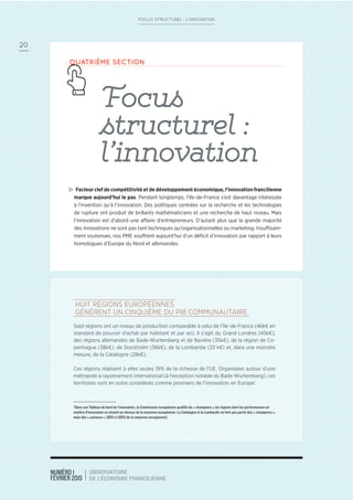 NUMÉRO 1
FÉVRIER 2015
OBSERVATOIRE
DE L’ÉCONOMIE FRANCILIENNE
20
FOCUS STRUCTUREL : L’INNOVATION
QUATRIÈME SECTION
Focus
structurel :
l’innovation
> Facteur clef de compétitivité et de développement économique, l’innovation francilienne
marque aujourd’hui le pas. Pendant longtemps, l’Ile-de-France s’est davantage intéressée
à l’invention qu’à l’innovation. Des politiques centrées sur la recherche et les technologies
de rupture ont produit de brillants mathématiciens et une recherche de haut niveau. Mais
l’innovation est d’abord une affaire d’entrepreneurs. D’autant plus que la grande majorité
des innovations ne sont pas tant techniques qu’organisationnelles ou marketing. Insuffisam-
ment soutenues, nos PME souffrent aujourd’hui d’un déﬁcit d’innovation par rapport à leurs
homologues d’Europe du Nord et allemandes.
HUIT RÉGIONS EUROPÉENNES
GÉNÈRENT UN CINQUIÈME DU PIB COMMUNAUTAIRE
Sept régions ont un niveau de production comparable à celui de l’Ile-de-France (46k€ en
standard de pouvoir d’achat par habitant et par an). Il s’agit du Grand Londres (45k€),
des régions allemandes de Bade-Wurtemberg et de Bavière (35k€), de la région de Co-
penhague (38k€), de Stockholm (36k€), de la Lombardie (33 k€) et, dans une moindre
mesure, de la Catalogne (28k€).
Ces régions réalisent à elles seules 19% de la richesse de l’UE. Organisées autour d’une
métropole à rayonnement international (à l’exception notable du Bade-Wurtemberg), ces
territoires sont en outre considérés comme pionniers de l’innovation en Europe1
.
1
Dans son Tableau de bord de l’innovation, la Commission européenne qualiﬁe de « champions » les régions dont les performances en
matière d’innovation se situent au-dessus de la moyenne européenne. La Catalogne et la Lombardie ne font pas partie des « champions »,
mais des « suiveurs » (80% à 100% de la moyenne européenne)
 