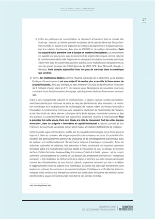NUMÉRO 1
FÉVRIER 2015
OBSERVATOIRE
DE L’ÉCONOMIE FRANCILIENNE
27
FOCUS STRUCTUREL : L’INNOVATION
4 Enﬁn, les politiques de concentration se déploient activement dans le monde des
start-ups : depuis La Cantine, premier incubateur de la capitale lancé par Silicon Sen-
tier en 2008, on assiste à une explosion du nombre de pépinières et d’espaces de sou-
tien à la création d’entreprise. Avec plus de 100000 m2
de surfaces disponibles, Paris
est aujourd’hui la première ville d’Europe en nombre d’incubateurs. Le mouvement
est appelé à se poursuivre, avec le lancement de projets d’envergure comme celui de
la transformation de la halle Freyssinet en plus grand incubateur au monde, porté par
Xavier Niel avec le soutien des pouvoirs publics, ou la multiplication de pépinières au
sein de grands groupes (le Crédit Agricole, la SNCF, SFR, Axa, Microsoft, Google…).
Résultat, Paris compte aujourd’hui trois fois plus de start-ups dans le numérique
que Londres.
> Enﬁn, des institutions dédiées comme l’Agence nationale de la recherche ou la Banque
Publique d’Investissement ont pour objectif de rendre plus accessible le ﬁnancement de
projets innovants. Ainsi par exemple, le plan Ambition ETI 2020 de la BPI prévoit l’injection
de 3 milliards d’euros dans les ETI. On observe aussi l’émergence de nouvelles structures
comme le fonds Paris Innovation Amorçage, spéciﬁquement dédié au ﬁnancement de start-
ups.
Grâce à ces changements culturels et institutionnels, la région capitale semble particulière-
ment bien placée pour retrouver sa place au rang des territoires les plus innovants. La révolu-
tion numérique et la multiplication de technologies de rupture créent un terreau favorable à
l’innovation. Le phénomène n’est pas sans rappeler la révolution de l’automobile, de l’aviation
et de l’électricité du siècle dernier, à l’origine de la Belle époque, considérée comme un âge
d’or parisien. Le potentiel francilien est aujourd’hui largement reconnu à l’international. Pour
la première fois cette année, Paris s’est hissée à la tête du classement PwC des villes les plus
attractives1
, dans la catégorie « innovation et capital intellectuel », devant Londres et San
Francisco. Le succès de sa capitale est un atout majeur en matière d’attractivité de la région.
Cette nouvelle vague d’innovations, portée par les nouvelles technologies, ne se limite pas à la
high-tech. Bien au contraire, elle irrigue aujourd’hui de nombreux secteurs. Ce potentiel d’in-
novation est particulièrement porteur de croissance et de développement économique dans
les secteurs où traditionnellement l’Ile-de-France dispose d’avantages comparatifs. Ainsi, les
industries culturelles et créatives, très présentes à Paris, constituent un important gisement
d’emplois grâce à la multiplication de lieux dédiés à l’innovation (le Lieu du design, les Ateliers
de Paris, l’hôtel d’activités boulevard Ney, l’incubateur Créatis à la Gaîté Lyrique…) et de projets
comme la Cité européenne du Cinéma de Luc Besson, qui ambitionne d’en faire un « Hollywood
européen ». Fait révélateur de l’attractivité de la région, c’est Paris qui a été choisie par Google
comme lieu d’implantation de son Institut culturel, organisme innovant qui vise à accélérer
le rapprochement entre la culture et le numérique. La santé (les start-ups franciliennes sont
leaders en optique), l’e-commerce, les nanotechnologies, l’intelligence artiﬁcielle, les écotech-
nologies et les services aux entreprises comme aux particuliers font partie des secteurs ayant
bénéﬁcié de la vague entrepreneuriale francilienne des années récentes.
1
PwC, Cities of Opportunity, 2014
 