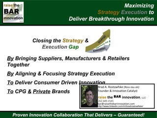 By Bringing Suppliers, Manufacturers & Retailers
Together
By Aligning & Focusing Strategy Execution
To Deliver Consumer Driven Innovation
To CPG & Private Brands
Brad A. Rostowfske (Ross-tau-ski)
Founder & Innovation Catalyst
raise the BAR innovation, LLC
262.689.1545
bar@raisethebarinnovation.com
http://www.linkedin.com/in/bradrostowfske/
Maximizing
Strategy Execution to
Deliver Breakthrough Innovation
Proven Innovation Collaboration That Delivers – Guaranteed!
 