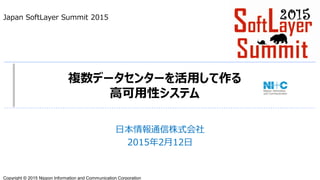 Copyright © 2015 Nippon Information and Communication Corporation
複数データセンターを活用して作る
高可用性システム
日本情報通信株式会社
2015年2月12日
Japan SoftLayer Summit 2015
 