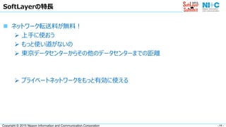 - 11 -Copyright © 2015 Nippon Information and Communication Corporation
SoftLayerの特長
 ネットワーク転送料が無料！
 上手に使おう
 もっと使い道がないの
 東京データセンターからその他のデータセンターまでの距離
 プライベートネットワークをもっと有効に使える
 