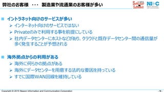 - 16 -Copyright © 2015 Nippon Information and Communication Corporation
弊社のお客様 ・・・ 製造業や流通業のお客様が多い
 イントラネット向けのサービスが多い
 インターネット向けのサービスではない
 Privateのみで利用する事を前提にしている
 社内データセンターにホストなどがあり、クラウドと既存データセンター間の通信量が
多く発生することが予想される
 海外拠点からの利用がある
 海外に何らかの拠点がある
 海外にデータセンターを用意する法的な要因を持っている
 すでに国際WAN回線を維持している
 