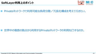 - 17 -Copyright © 2015 Nippon Information and Communication Corporation
SoftLayer利用上のポイント
 Privateネットワークで利用可能な負荷分散／冗長化構成を考えて行きたい。
 世界中の複数の拠点から利用するPrivateネットワークの利用をどうするのか。
 