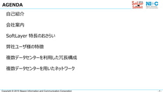 - 1 -Copyright © 2015 Nippon Information and Communication Corporation
AGENDA
自己紹介
会社案内
SoftLayer 特長のおさらい
弊社ユーザ様の特徴
複数データセンターを利用した冗長構成
複数データセンターを用いたネットワーク
 