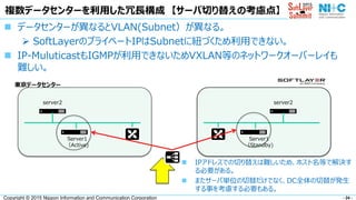 - 24 -Copyright © 2015 Nippon Information and Communication Corporation
複数データセンターを利用した冗長構成 【サーバ切り替えの考慮点】
 データセンターが異なるとVLAN(Subnet）が異なる。
 SoftLayerのプライベートIPはSubnetに紐づくため利用できない。
 IP-MuluticastもIGMPが利用できないためVXLAN等のネットワークオーバーレイも
難しい。
Server1
（Active)
server2
Server1
（Standby)
server2
 IPアドレスでの切り替えは難しいため、ホスト名等で解決す
る必要がある。
 またサーバ単位の切替だけでなく、DC全体の切替が発生
する事を考慮する必要もある。
東京データセンター
 