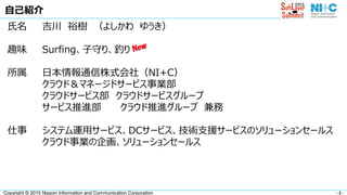 - 2 -Copyright © 2015 Nippon Information and Communication Corporation
自己紹介
氏名 吉川 裕樹 （よしかわ ゆうき）
趣味 Surfing、子守り、釣り
所属 日本情報通信株式会社（NI+C）
クラウド＆マネージドサービス事業部
クラウドサービス部 クラウドサービスグループ
サービス推進部 クラウド推進グループ 兼務
仕事 システム運用サービス、DCサービス、技術支援サービスのソリューションセールス
クラウド事業の企画、ソリューションセールス
 