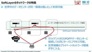 - 32 -Copyright © 2015 Nippon Information and Communication Corporation
SoftLayerのネットワークの特長
 世界中のデータセンターが同一環境の扱いとして利用可能
東京DC
Client
 クライアントがどのPOPやデータセンターに
接続しても同じサーバにアクセス可能。
 世界規模のプライベートネットワーク環境
が手に入る。
ユーザーが利用できるプライベートネットワーク環境
SoftLayer Global Network
 
