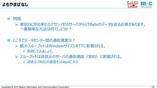 - 37 -Copyright © 2015 Nippon Information and Communication Corporation
よもやまばなし
 問題
 東京DCが出来たのでサンノゼのサーバから1TByteのデータを送る必要があります。
一番簡単な方法は何でしょうか？
 ところでデータセンター間の通信速度は？
 最大スループットはWindowサイズとRTTに影響される。
 実測してみましょう。
 スループットは送信元のサーバの通信速度（契約）に影響される。
 送信元のNICの速度を1Gbpsにする
 