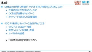 - 40 -Copyright © 2015 Nippon Information and Communication Corporation
まとめ
 SoftLayerが持つ特徴が、クラウドが持つ特性をより引き立てます
 世界各地に存在するDC、PoP
 DCを結ぶ強靭なネットワーク
 ネットワークを活かした各種機能
 クラウドの利用はネットワーク設計があってこそ
 クラウド上での設計・考慮
 既存システムとの接続・考慮
 ユーザからの接続
 日本情報通信にお任せ下さい。
 