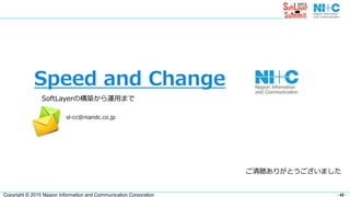 - 42 -Copyright © 2015 Nippon Information and Communication Corporation
Speed and Change
SoftLayerの構築から運用まで
ご清聴ありがとうございました
sl-cc@niandc.co.jp
 