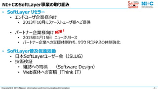 - 5 -Copyright © 2015 Nippon Information and Communication Corporation
NI+CのSoftLayer事業の取り組み
• SoftLayer リセラー
• エンドユーザ企業様向け
• 2013年10月にファーストユーザ様へご提供
• パートナー企業様向け
• 2015年1月15日 ニュースリリース
• パートナー企業への支援体制作り、クラウドビジネスの体制強化
• SoftLayer普及促進活動
• 日本SoftLayerユーザー会（JSLUG）
• 技術検証
• 雑誌への寄稿 （Software Design）
• Web媒体への寄稿（Think IT）
 