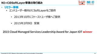- 6 -Copyright © 2015 Nippon Information and Communication Corporation
NI+CのSoftLayer事業の取り組み
• リセラー事業
• エンドユーザー様向けにSoftLayerをご提供
• 2013年10月にファーストユーザ様へご提供
• 2015年2月9日 受賞
 