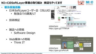 - 8 -Copyright © 2015 Nippon Information and Communication Corporation
• 普及促進活動
• 日本SoftLayerユーザー会（JSLUG）
• 勉強会での講演/LT
• 技術検証
• 雑誌への寄稿
• Software Design
• Web媒体への寄稿
• Think IT
NI+CのSoftLayer事業の取り組み 検証もやってます
slideshare
http://goo.gl/ePb1zR
slideshare
http://goo.gl/TTfWU4
 