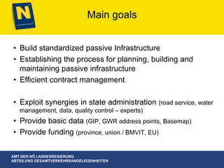 AMT DER NÖ LANDESREGIERUNG
ABTEILUNG GESAMTVERKEHRSANGELEGENHEITEN
Main goals
•  Build standardized passive Infrastructure
•  Establishing the process for planning, building and
maintaining passive infrastructure
•  Efficient contract management
•  Exploit synergies in state administration (road service, water
management, data, quality control – experts)
•  Provide basic data (GIP, GWR address points, Basemap)
•  Provide funding (province, union / BMVIT, EU)
 