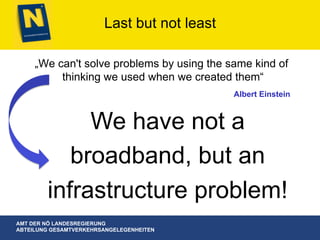 AMT DER NÖ LANDESREGIERUNG
ABTEILUNG GESAMTVERKEHRSANGELEGENHEITEN
Last but not least
„We can't solve problems by using the same kind of
thinking we used when we created them“
Albert Einstein
We have not a
broadband, but an
infrastructure problem!
 