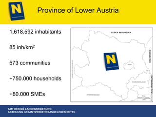 AMT DER NÖ LANDESREGIERUNG
ABTEILUNG GESAMTVERKEHRSANGELEGENHEITEN
Province of Lower Austria
1.618.592 inhabitants
85 inh/km2
573 communities
+750.000 households
+80.000 SMEs
 