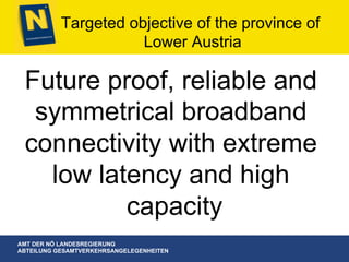 AMT DER NÖ LANDESREGIERUNG
ABTEILUNG GESAMTVERKEHRSANGELEGENHEITEN
Targeted objective of the province of
Lower Austria
Future proof, reliable and
symmetrical broadband
connectivity with extreme
low latency and high
capacity
 