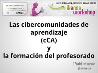 Las cibercomunidades de
aprendizaje
(cCA)
y
la formación del profesorado
Iñaki Murua
@imurua
 