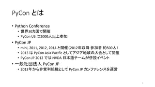 PyCon とは
5
• Python Conference
• 世界30カ国で開催
• PyCon US は2000人以上参加
• PyCon JP
• mini, 2011, 2012, 2014 と開催（2012年以降 参加者 約500人）
• 2013 は PyCon Asia Pacific としてアジア地域の大会として開催
• PyCon JP 2012 では NVDA 日本語チームが併設イベント
• 一般社団法人 PyCon JP
• 2013年から非営利組織として PyCon JP カンファレンスを運営
 