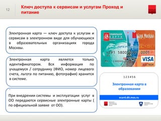 12
Ключ доступа к сервисам и услугам Проход и
питание
При внедрении системы и эксплуатации услуг в
ОО передаются сервисные электронные карты (
по официальной заявке от ОО).
Электронная карта является только
идентификатором. Вся информация по
учащемуся / сотруднику (ФИО, номер лицевого
счета, льгота по питанию, фотография) хранится
в системе.
.
Электронная карта — ключ доступа к услугам и
сервисам в электронном виде для обучающихся
в образовательных организациях города
Москвы.
 