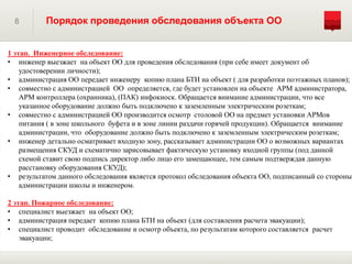8 Порядок проведения обследования объекта ОО
1 этап. Инженерное обследование:
• инженер выезжает на объект ОО для проведения обследования (при себе имеет документ об
удостоверении личности);
• администрация ОО передает инженеру копию плана БТИ на объект ( для разработки поэтажных планов);
• совместно с администрацией ОО определяется, где будет установлен на объекте АРМ администратора,
АРМ контроллера (охранника), (ПАК) инфокиоск. Обращается внимание администрации, что все
указанное оборудование должно быть подключено к заземленным электрическим розеткам;
• совместно с администрацией ОО производится осмотр столовой ОО на предмет установки АРМов
питания ( в зоне школьного буфета и в зоне линии раздачи горячей продукции). Обращается внимание
администрации, что оборудование должно быть подключено к заземленным электрическим розеткам;
• инженер детально осматривает входную зону, рассказывает администрации ОО о возможных вариантах
размещения СКУД и схематично зарисовывает фактическую установку входной группы (под данной
схемой ставит свою подпись директор либо лицо его замещающее, тем самым подтверждая данную
расстановку оборудования СКУД);
• результатом данного обследования является протокол обследования объекта ОО, подписанный со стороны
администрации школы и инженером.
2 этап. Пожарное обследование:
• специалист выезжает на объект ОО;
• администрация передает копию плана БТИ на объект (для составления расчета эвакуации);
• специалист проводит обследование и осмотр объекта, по результатам которого составляется расчет
эвакуации;
 