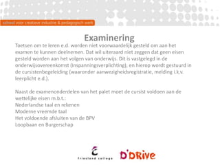Examinering
Toetsen om te leren e.d. worden niet voorwaardelijk gesteld om aan het
examen te kunnen deelnemen. Dat wil uiteraard niet zeggen dat geen eisen
gesteld worden aan het volgen van onderwijs. Dit is vastgelegd in de
onderwijsovereenkomst (inspanningsverplichting), en hierop wordt gestuurd in
de cursistenbegeleiding (waaronder aanwezigheidsregistratie, melding i.k.v.
leerplicht e.d.).
Naast de examenonderdelen van het palet moet de cursist voldoen aan de
wettelijke eisen m.b.t.:
Nederlandse taal en rekenen
Moderne vreemde taal
Het voldoende afsluiten van de BPV
Loopbaan en Burgerschap
 